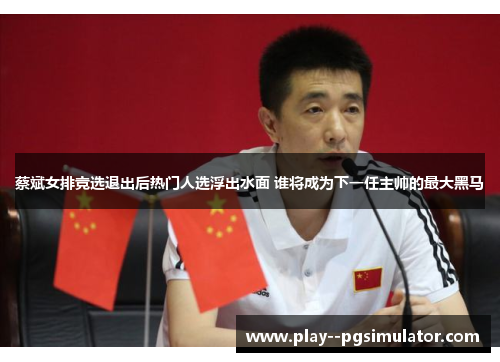 蔡斌女排竞选退出后热门人选浮出水面 谁将成为下一任主帅的最大黑马