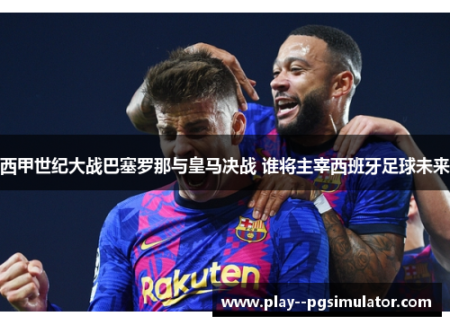 西甲世纪大战巴塞罗那与皇马决战 谁将主宰西班牙足球未来