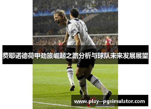 费耶诺德荷甲劲旅崛起之路分析与球队未来发展展望 费耶诺德荷甲劲旅崛起之路分析与球队未来发展展望