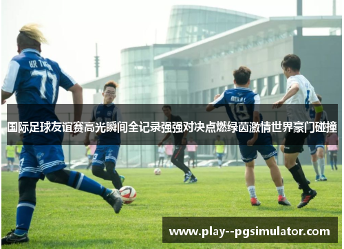 国际足球友谊赛高光瞬间全记录强强对决点燃绿茵激情世界豪门碰撞 国际足球友谊赛高光瞬间全记录强强对决点燃绿茵激情世界豪门碰撞