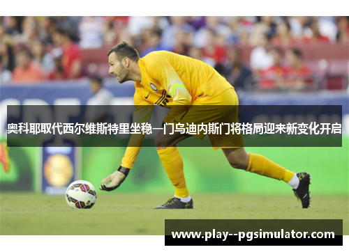 奥科耶取代西尔维斯特里坐稳一门乌迪内斯门将格局迎来新变化开启