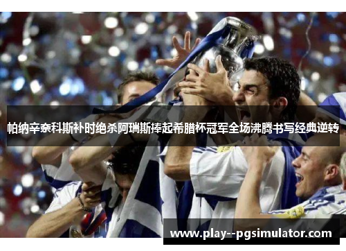帕纳辛奈科斯补时绝杀阿瑞斯捧起希腊杯冠军全场沸腾书写经典逆转