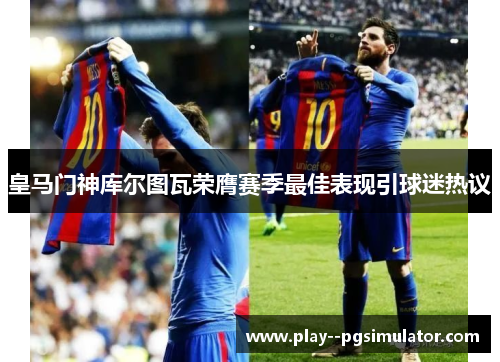 皇马门神库尔图瓦荣膺赛季最佳表现引球迷热议