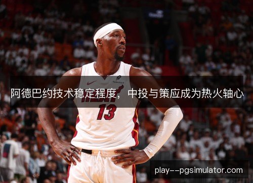 阿德巴约技术稳定程度，中投与策应成为热火轴心